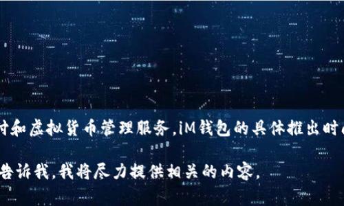 iM钱包/iM钱包是由中国的一家公司推出的一款数字钱包，旨在为用户提供便捷的电子支付和虚拟货币管理服务。iM钱包的具体推出时间并未在大众媒体上广泛报道，因此具体发布日期可能会因地区和平台的不同而有所不同。

如果你需要更详细的信息，比如关于iM钱包的功能、使用方法或者它与其他钱包的比较，请告诉我，我将尽力提供相关的内容。